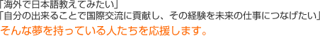 「海外で日本語教えてみたい」「自分の出来ることで国際交流に貢献し、その経験を未来の仕事につなげたい」そんな夢を持っている人たちを応援します。