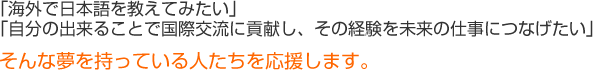 「海外で日本語を教えてみたい」「自分の出来ることで国際交流に貢献し、その経験を未来の仕事につなげたい」そんな夢を持っている人たちを応援します。